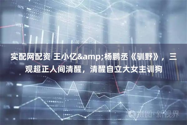 实配网配资 王小亿&杨鹏丞《驯野》，三观超正人间清醒，清醒自立大女主训狗
