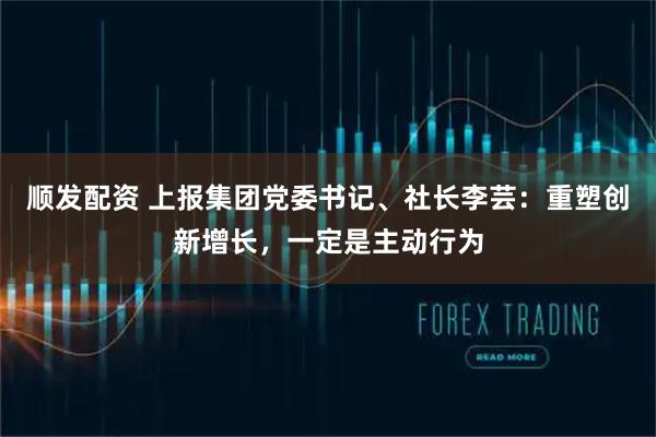 顺发配资 上报集团党委书记、社长李芸：重塑创新增长，一定是主动行为
