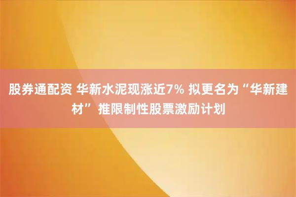 股券通配资 华新水泥现涨近7% 拟更名为“华新建材” 推限制性股票激励计划