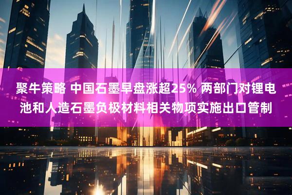 聚牛策略 中国石墨早盘涨超25% 两部门对锂电池和人造石墨负极材料相关物项实施出口管制