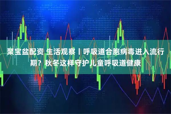 聚宝盆配资 生活观察丨呼吸道合胞病毒进入流行期？秋冬这样守护儿童呼吸道健康