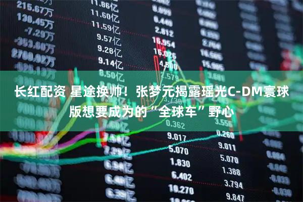 长红配资 星途换帅！张梦元揭露瑶光C-DM寰球版想要成为的“全球车”野心