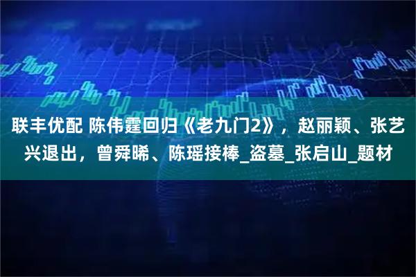 联丰优配 陈伟霆回归《老九门2》，赵丽颖、张艺兴退出，曾舜晞、陈瑶接棒_盗墓_张启山_题材