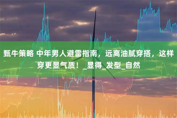 甄牛策略 中年男人避雷指南，远离油腻穿搭，这样穿更显气质！_显得_发型_自然