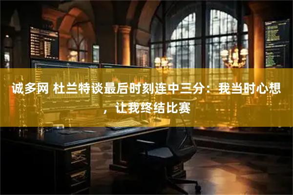 诚多网 杜兰特谈最后时刻连中三分：我当时心想，让我终结比赛