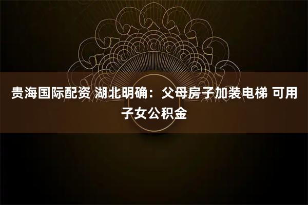 贵海国际配资 湖北明确：父母房子加装电梯 可用子女公积金