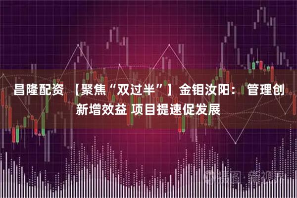 昌隆配资 【聚焦“双过半”】金钼汝阳： 管理创新增效益 项目提速促发展