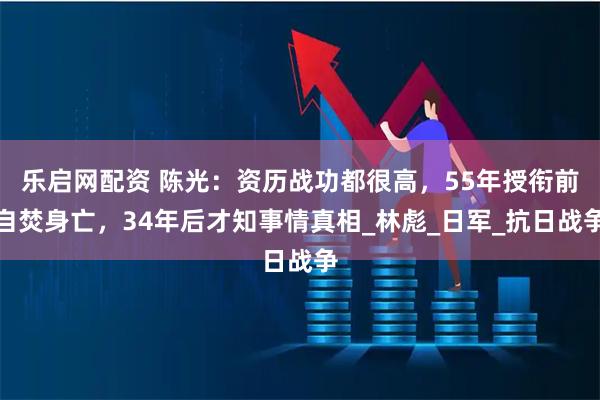 乐启网配资 陈光：资历战功都很高，55年授衔前自焚身亡，34年后才知事情真相_林彪_日军_抗日战争