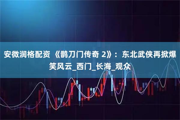 安微润格配资 《鹊刀门传奇 2》：东北武侠再掀爆笑风云_西门_长海_观众