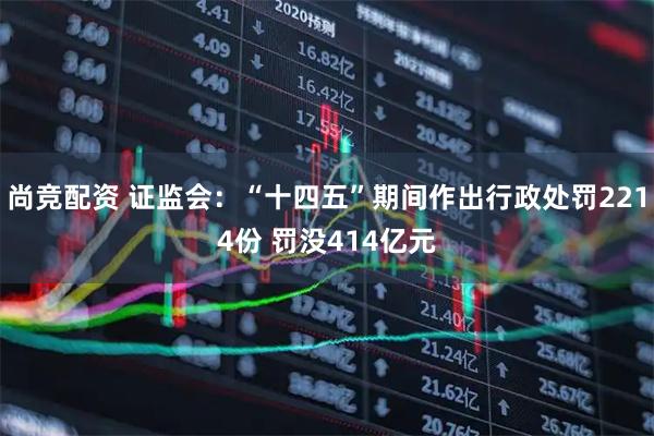 尚竞配资 证监会：“十四五”期间作出行政处罚2214份 罚没414亿元