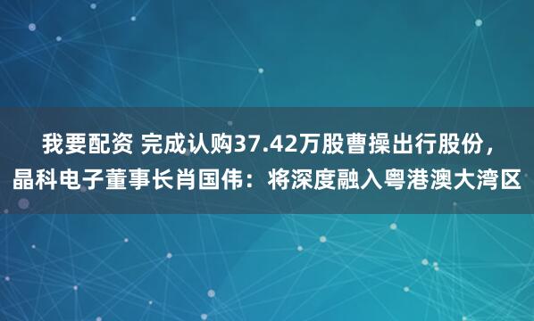 我要配资 完成认购37.42万股曹操出行股份，晶科电子董事长肖国伟：将深度融入粤港澳大湾区