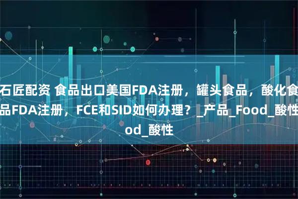 石匠配资 食品出口美国FDA注册，罐头食品，酸化食品FDA注册，FCE和SID如何办理？_产品_Food_酸性