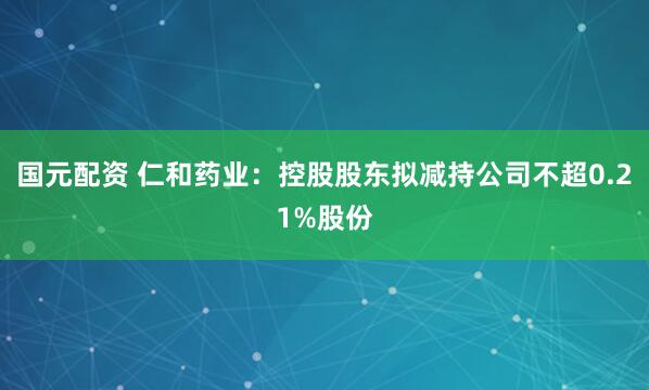 国元配资 仁和药业：控股股东拟减持公司不超0.21%股份