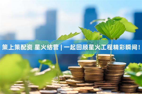 策上策配资 星火结营 | 一起回顾星火工程精彩瞬间！